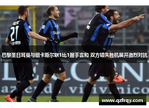 巴黎圣日耳曼与纽卡斯尔联1比1握手言和 双方错失胜机展开激烈对抗